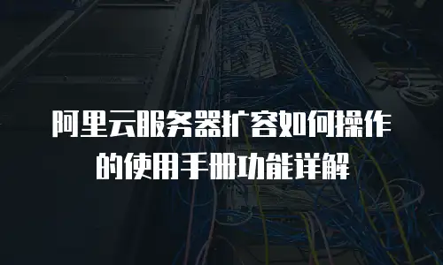 阿里云服务器扩容如何操作的使用手册功能详解