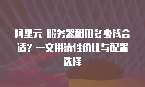 阿里云 服务器租用多少钱合适？一文讲清性价比与配置选择