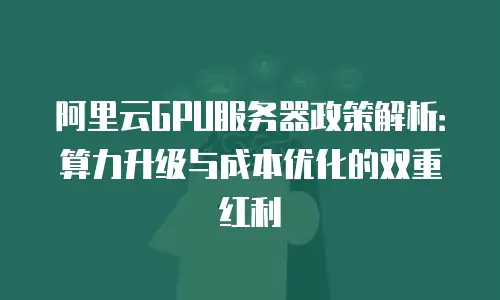 阿里云GPU服务器政策解析：算力升级与成本优化的双重红利
