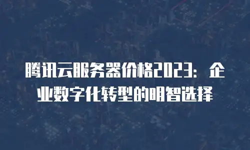 腾讯云服务器价格2023：企业数字化转型的明智选择