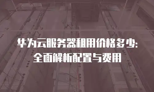 华为云服务器租用价格多少：全面解析配置与费用