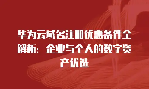 华为云域名注册优惠条件全解析：企业与个人的数字资产优选