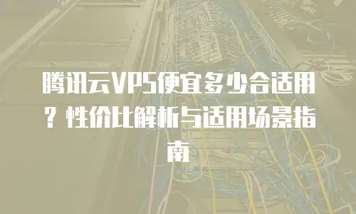 腾讯云VPS便宜多少合适用？性价比解析与适用场景指南