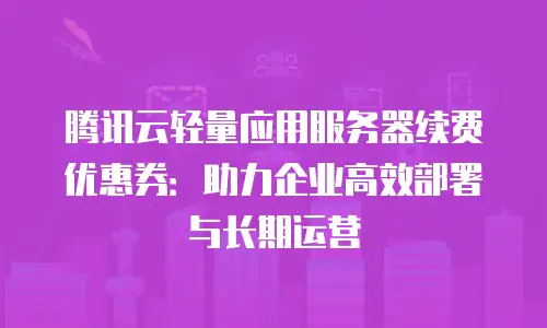 腾讯云轻量应用服务器续费优惠券：助力企业高效部署与长期运营