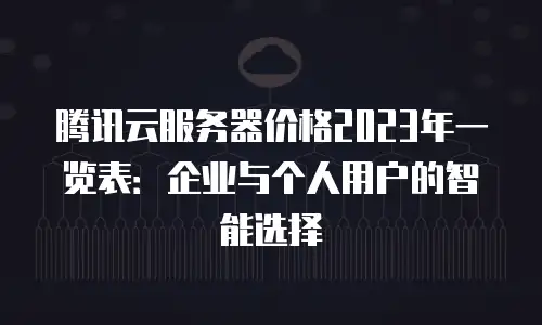 腾讯云服务器价格2023年一览表：企业与个人用户的智能选择
