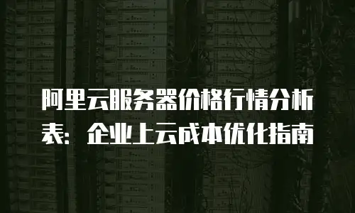 阿里云服务器价格行情分析表：企业上云成本优化指南