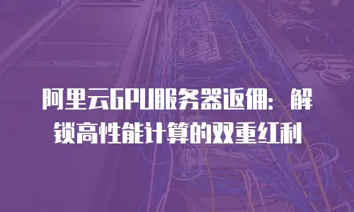 阿里云GPU服务器返佣：解锁高性能计算的双重红利