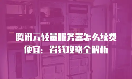 腾讯云轻量服务器怎么续费便宜：省钱攻略全解析