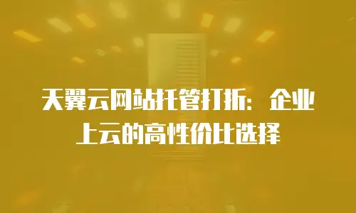 天翼云网站托管打折：企业上云的高性价比选择