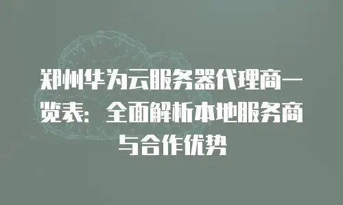 郑州华为云服务器代理商一览表：全面解析本地服务商与合作优势