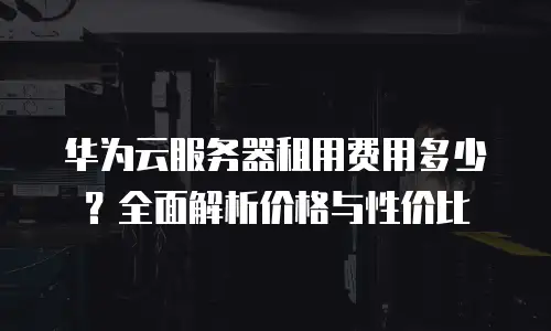 华为云服务器租用费用多少？全面解析价格与性价比