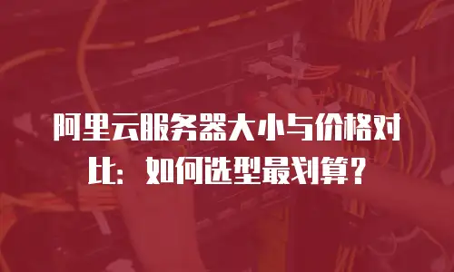 阿里云服务器大小与价格对比：如何选型最划算？
