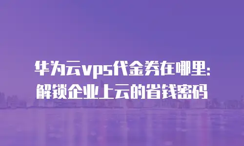华为云vps代金券在哪里：解锁企业上云的省钱密码