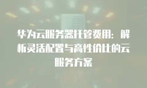 华为云服务器托管费用：解析灵活配置与高性价比的云服务方案