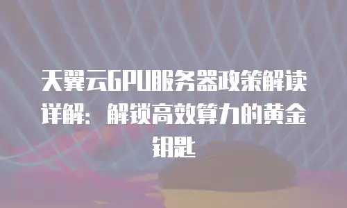 天翼云GPU服务器政策解读详解：解锁高效算力的黄金钥匙