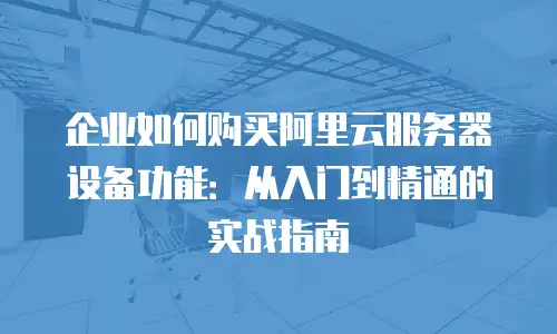企业如何购买阿里云服务器设备功能：从入门到精通的实战指南