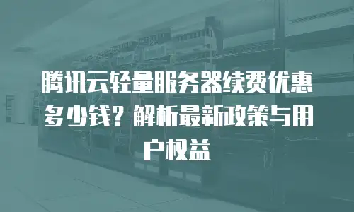 腾讯云轻量服务器续费优惠多少钱？解析最新政策与用户权益