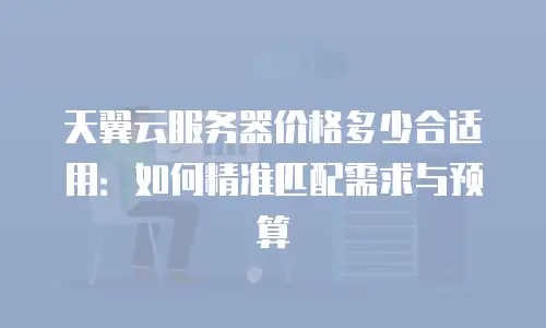 天翼云服务器价格多少合适用：如何精准匹配需求与预算