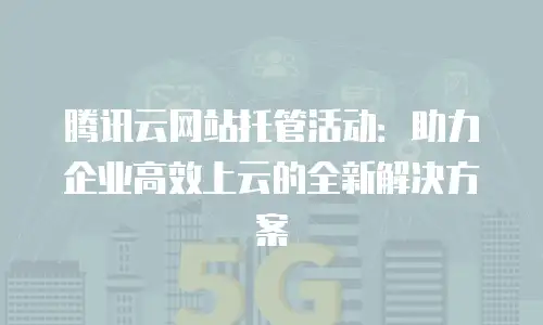 腾讯云网站托管活动：助力企业高效上云的全新解决方案