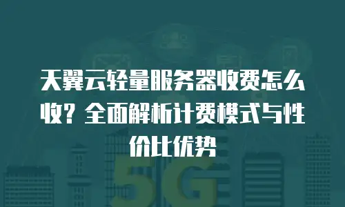 天翼云轻量服务器收费怎么收？全面解析计费模式与性价比优势