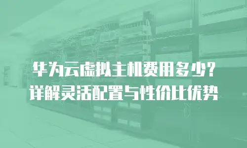 华为云虚拟主机费用多少？详解灵活配置与性价比优势