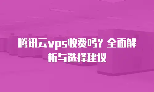 腾讯云vps收费吗？全面解析与选择建议
