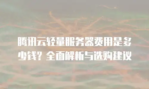 腾讯云轻量服务器费用是多少钱？全面解析与选购建议