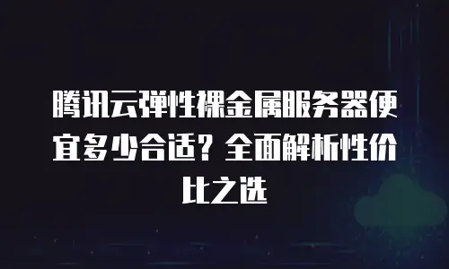 腾讯云弹性裸金属服务器便宜多少合适？全面解析性价比之选