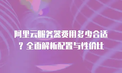 阿里云服务器费用多少合适？全面解析配置与性价比