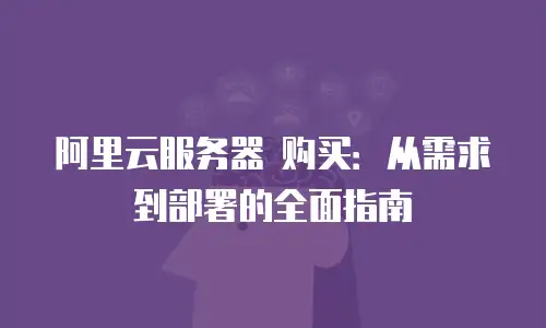 阿里云服务器 购买：从需求到部署的全面指南