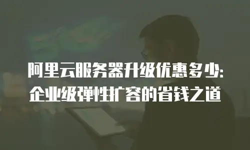 阿里云服务器升级优惠多少：企业级弹性扩容的省钱之道