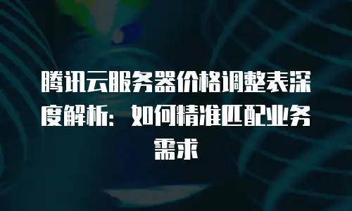 腾讯云服务器价格调整表深度解析：如何精准匹配业务需求