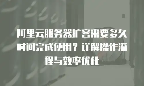 阿里云服务器扩容需要多久时间完成使用？详解操作流程与效率优化