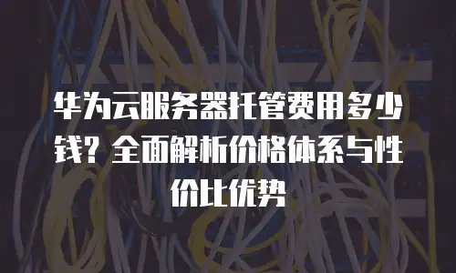 华为云服务器托管费用多少钱？全面解析价格体系与性价比优势