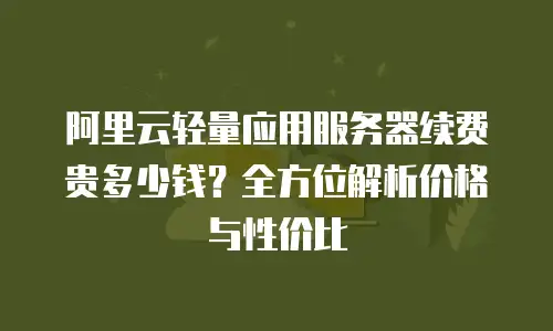 阿里云轻量应用服务器续费贵多少钱？全方位解析价格与性价比