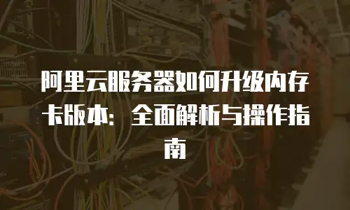 阿里云服务器如何升级内存卡版本：全面解析与操作指南