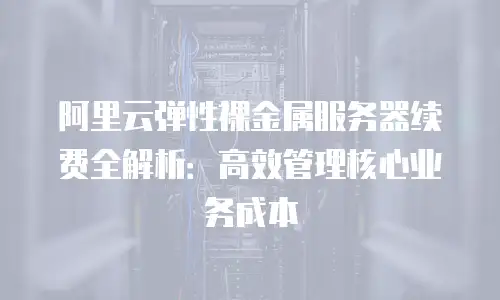 阿里云弹性裸金属服务器续费全解析：高效管理核心业务成本