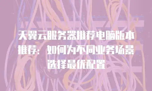 天翼云服务器推荐电脑版本推荐：如何为不同业务场景选择最优配置