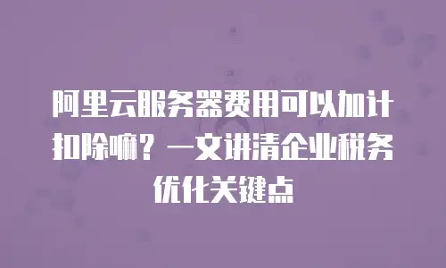 阿里云服务器费用可以加计扣除嘛？一文讲清企业税务优化关键点
