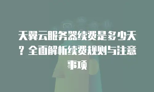 天翼云服务器续费是多少天？全面解析续费规则与注意事项