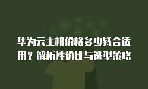 华为云主机价格多少钱合适用？解析性价比与选型策略