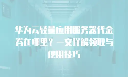 华为云轻量应用服务器代金券在哪里？一文详解领取与使用技巧