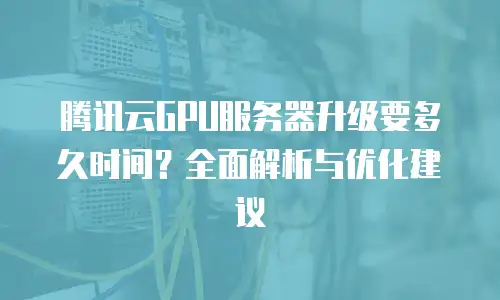 腾讯云GPU服务器升级要多久时间？全面解析与优化建议