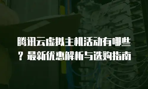 腾讯云虚拟主机活动有哪些？最新优惠解析与选购指南