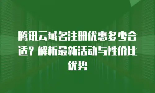 腾讯云域名注册优惠多少合适？解析最新活动与性价比优势