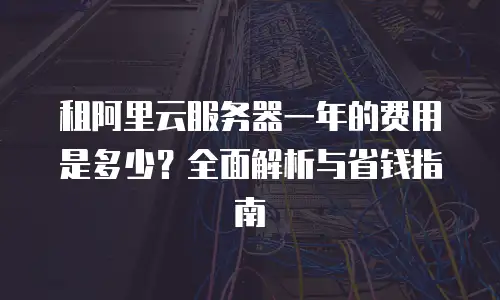 租阿里云服务器一年的费用是多少？全面解析与省钱指南