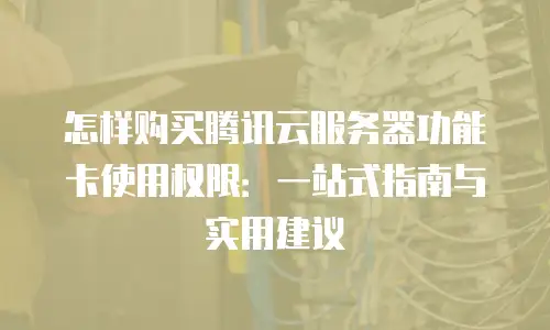 怎样购买腾讯云服务器功能卡使用权限：一站式指南与实用建议