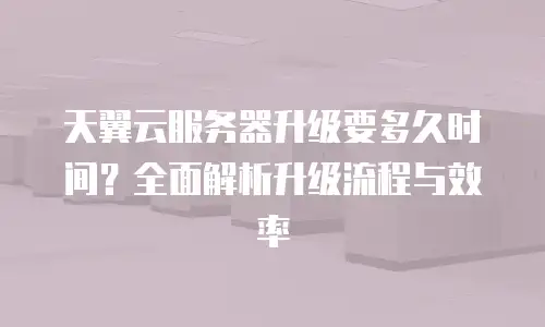 天翼云服务器升级要多久时间？全面解析升级流程与效率