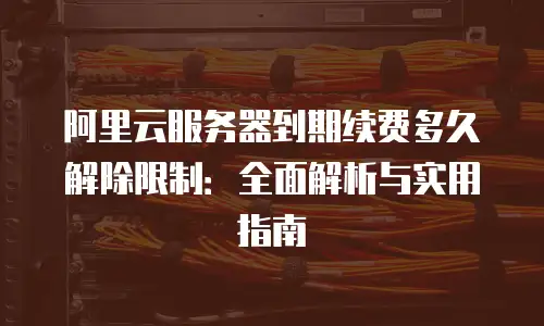 阿里云服务器到期续费多久解除限制：全面解析与实用指南