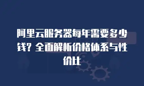 阿里云服务器每年需要多少钱？全面解析价格体系与性价比